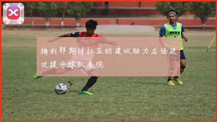 梅利耶期待拉亚的建议助力后场进攻提升球队表现