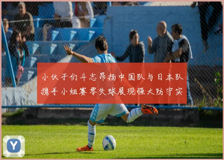 小伙子们斗志昂扬中国队与日本队携手小组赛零失球展现强大防守实力