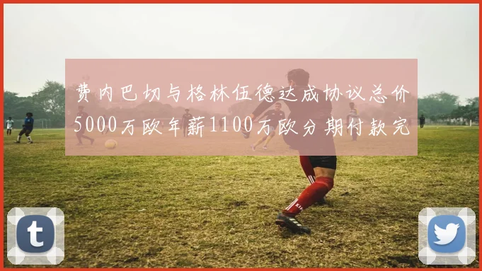 费内巴切与格林伍德达成协议总价5000万欧年薪1100万欧分期付款完成交易