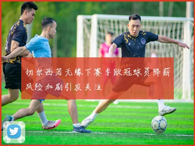 切尔西若无缘下赛季欧冠球员降薪风险加剧引发关注