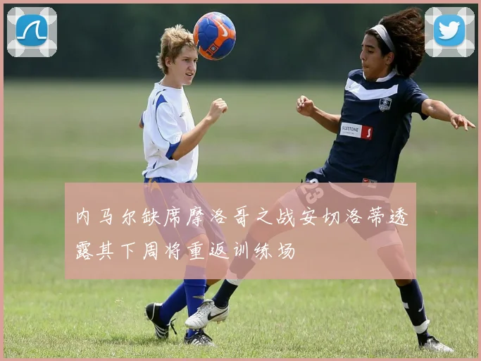 内马尔缺席摩洛哥之战安切洛蒂透露其下周将重返训练场