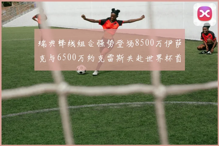 瑞典锋线组合强势登场8500万伊萨克与6500万约克雷斯共赴世界杯首秀