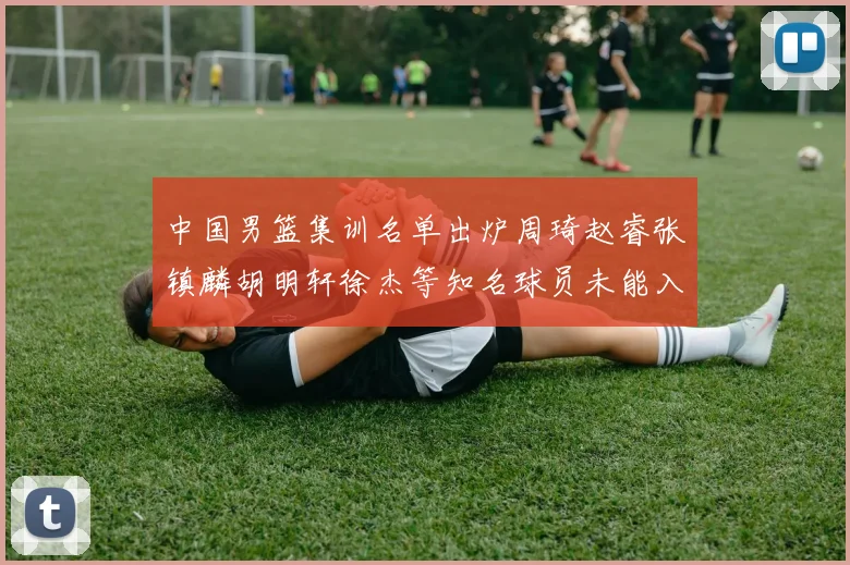 中国男篮集训名单出炉周琦赵睿张镇麟胡明轩徐杰等知名球员未能入选