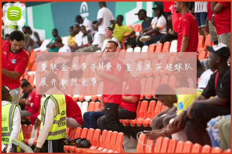 曼联全力争夺M费与皇马及英超球队展开激烈竞争