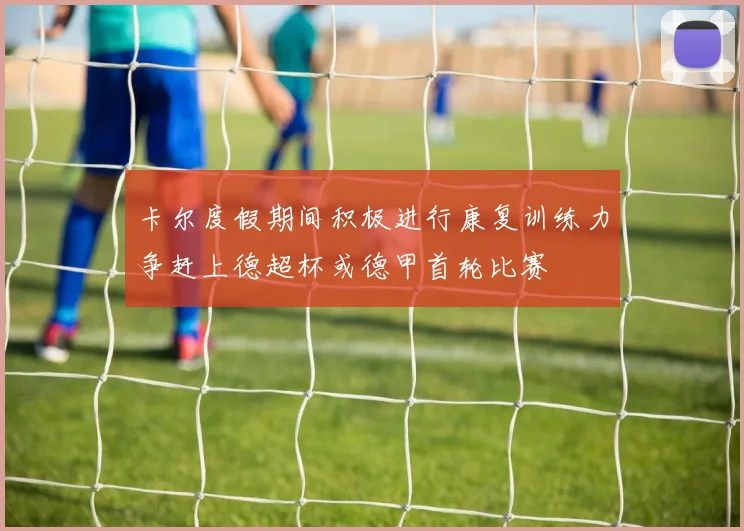 卡尔度假期间积极进行康复训练力争赶上德超杯或德甲首轮比赛