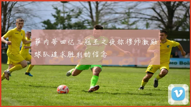 萨内蒂回忆三冠王之夜称穆帅激励球队追求胜利的信念