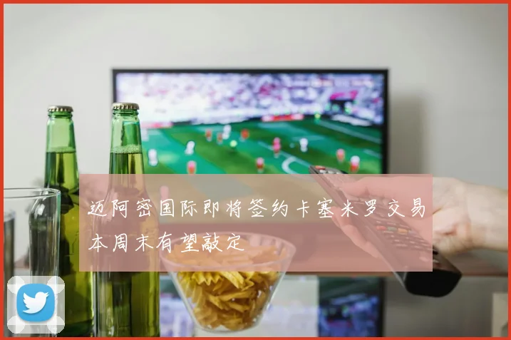 迈阿密国际即将签约卡塞米罗交易本周末有望敲定