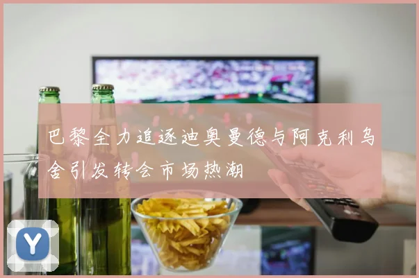 巴黎全力追逐迪奥曼德与阿克利乌舍引发转会市场热潮