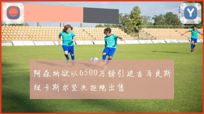 阿森纳欲以6500万镑引进吉马良斯纽卡斯尔坚决拒绝出售