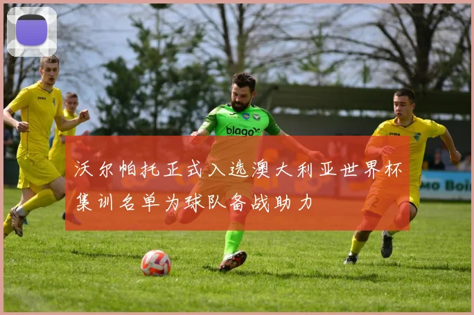 沃尔帕托正式入选澳大利亚世界杯集训名单为球队备战助力