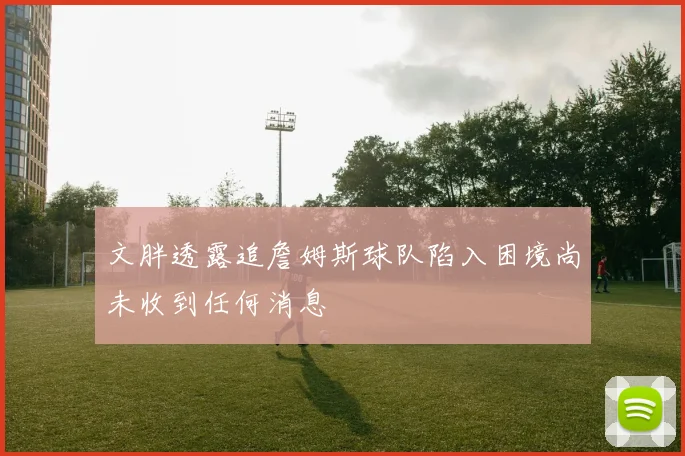 文胖透露追詹姆斯球队陷入困境尚未收到任何消息
