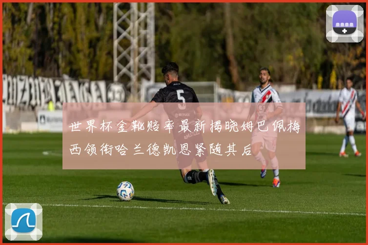 世界杯金靴赔率最新揭晓姆巴佩梅西领衔哈兰德凯恩紧随其后