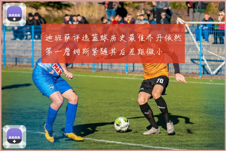 迪班萨评选篮球历史最佳乔丹依然第一詹姆斯紧随其后差距微小