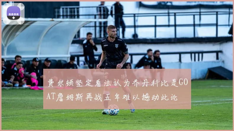 费尔顿坚定看法认为乔丹科比是GOAT詹姆斯再战五年难以撼动此论