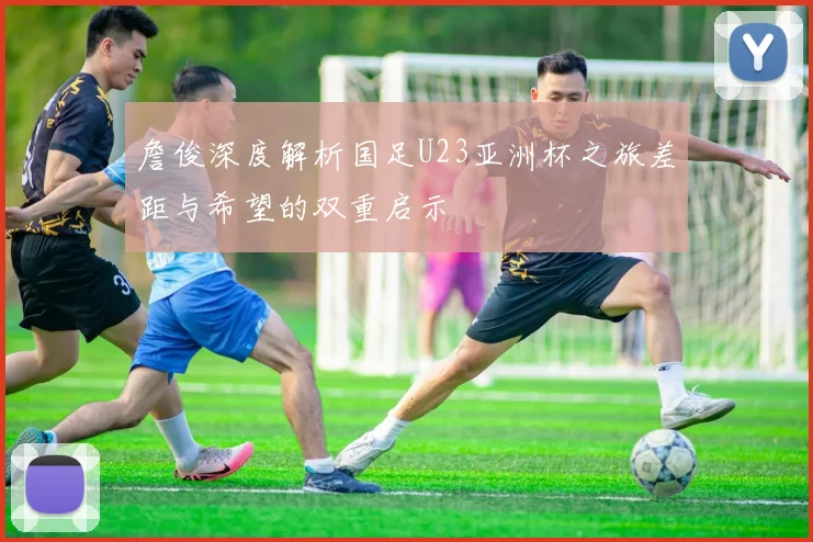 詹俊深度解析国足U23亚洲杯之旅差距与希望的双重启示