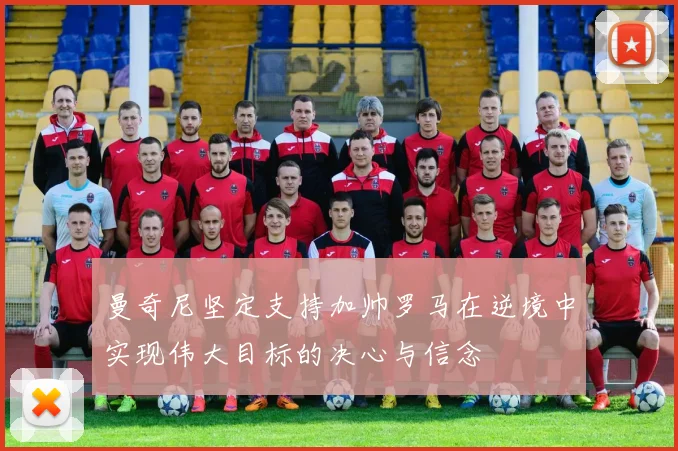 曼奇尼坚定支持加帅罗马在逆境中实现伟大目标的决心与信念