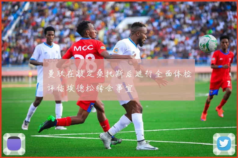 曼联在敲定桑托斯后进行全面体检评估埃德松转会事宜