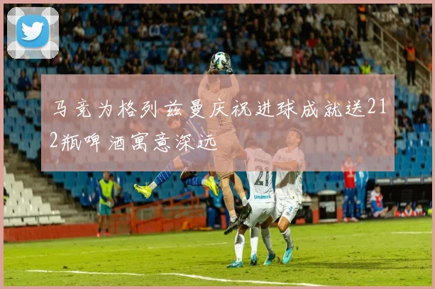 马竞为格列兹曼庆祝进球成就送212瓶啤酒寓意深远