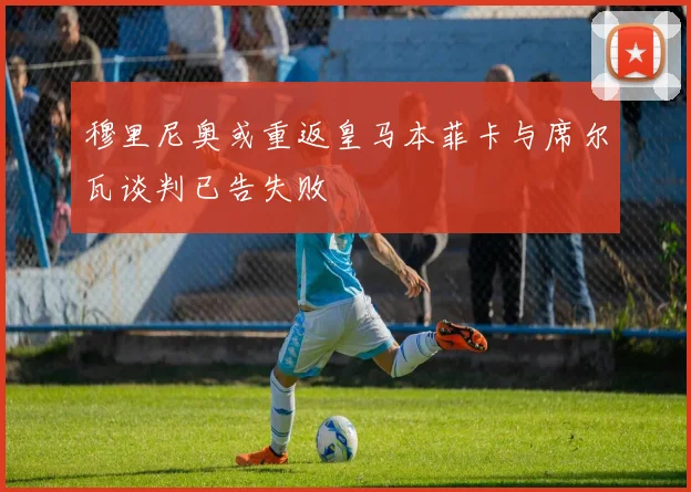 穆里尼奥或重返皇马本菲卡与席尔瓦谈判已告失败