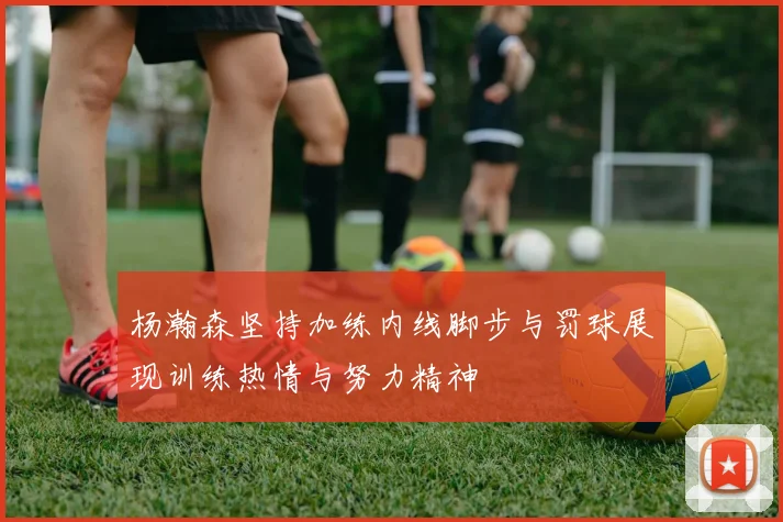 杨瀚森坚持加练内线脚步与罚球展现训练热情与努力精神