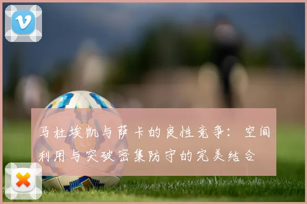 马杜埃凯与萨卡的良性竞争：空间利用与突破密集防守的完美结合
